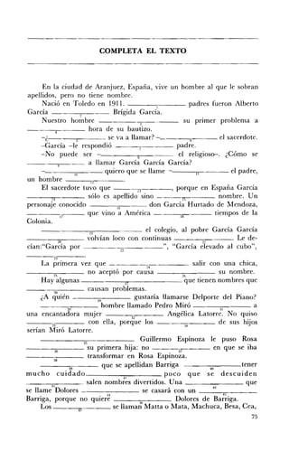 COMPLETA EL TEXTO 





     En la ciudad de Aranjuez, España, vive un hombre al que le sobran
apellidos, pero no tiene nombre.
     Nació en Toledo en 1911. - - - - . 1 - - - - padres fueron Alberto
Carda _~_--;,-___ Brígida Carda.
                   2
     Nuestro hombre 	                          3
                                                                su prImer problema a
                        hora de su bautizo.
      c.----_.__--- se va a llamar? -_                             ¡¡      el sacerdote.
     -Carda -le respondió 	                                 padre.
     -No puede ser 	                         8               el religioso-. ¿Cómo se
                        a llamar Carda Carda Carda?
     -------;-;;-_ _ _ quiero que se llame 	                                   el padre,
un 	hombre - - - - , - 1 2 , . . - - - - - ­
     El 	sacerdote tuvo que                  13           ' porque en España Carda

         14             sólo es apellido sino                  l'i         nombre. Un
personaje conocido ~                     16       don Carda Hurtado de Mendoza,
-----;17               que vino a América                     18         tiempos de la
Colonia.
                         19                      el colegio, al pobre Carda Carda
____~"..__-- volvían loco con continuas 	                                       . Le de­
            20 	                                                      21
dan:"Carda por -------:2:::-2--~---", "Carda elevado al cubo",
           2:l •
         La prImera vez que - - - - - : 2 : - : " " 4 - - - - - salir con una chica,
- __--;;:--___ no aceptó por causa                                                     su nombre.
           ~   	                                                             %
         Hay algunas - - - - - - " " ' n - - - - - - - que tienen nombres que
------;;c;;---- causan problemas.
                  28
         ¿A 	 quién                         29              gustaría llamarse Delporte del Piano?
         ___~____ hombre llamado Pedro Miró 	                                                     a
                         30 	                                                          31
una encantadora mUJer 	                 :.J               32
                                                                       Angélica Latorre. No quiso
                 33                   con ella, porque los 	                  34       de sus hijos
serían Miró Latorre.
                                   35
                                                              Cuillermo Espinoza le puso Rosa
- - - - - - : ; : 3 6 ; : - - - - - su primera hija: no                   37         en que se iba
                  38
                                      transformar en Rosa Espinoza.
        -----::::----- que se apellidan Barriga _____~----_tener                   40
mucho CUI ado'	                                         H
                                                                      poco que se descuiden
- - - - : 4l - - - - salen nombres divertidos. Una ________ que
                 7
se llame Dolores _ _ _ _ _ _ _ se casará con un __4_3--:;.,,--_ _ __
                                             • 44 	                                       45
Barriga, porque no qUIere 	                                  40          Dolores de Barriga.
         Los 	                  47
                                                    se llaman Matta o Mata, Machuca, Besa, Cea,
                                                                                                75
 