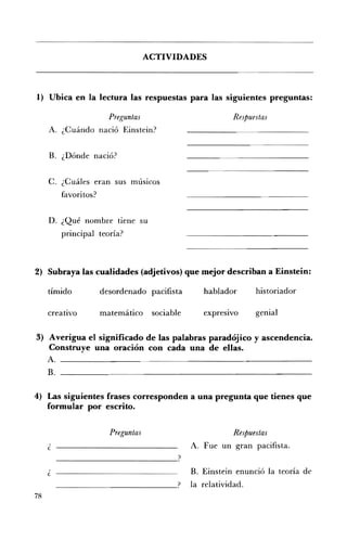 ACTIVIDADES 




1) Ubica en la lectura las respuestas para las siguientes preguntas:

                          Preguntas 	                          Respuestas
     A 	 ¿Cuándo nació Einstein?


     B. 	 ¿Dónde nació?


     C. ¿Cuáles 	eran sus músicos
           favoritos?


     D. ¿Qué 	nombre tiene su
           principal teoría?



2) Subraya las cualidades (adjetivos) que mejor describan a Einstein:

     tímido             desordenado pacifista         hablador       historiador

     creativo           matemático      sociable      expresIVo      genial

3) Averigua el significado de las palabras paradójico y ascendencia.
   Construye una oración con cada una de ellas.
   A
     B.

4) 	 Las siguientes frases corresponden a una pregunta que tienes que
     formular por escrito.


                          Preguntas                            Respuestas
                                                   A. Fue un gran pacifista.
          --------------------------_?
     ¿                                             B. Einstein enunció la teoría de
                                                   la relatividad.
78
 