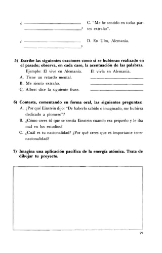 ¿	                                     C. "Me he sentido en todas par­
                                          tes extraño".


   e                                      D. 	 En Ulm, Alemania.



5) 	 Escribe las siguientes oraciones como si se hubieran realizado en
     el pasado; observa, en cada caso, la acentuación de las palabras.
         Ejemplo: El vive en Alemania.    El vivía en Alemania.
    A. 	 Tiene un retardo mental.
    B. 	 Me siento extraño.
    C. Albert dice la siguiente frase.


6) Contesta, comentando en forma oral, las siguientes preguntas:
   A. 	 ¿Por qué Einstein dijo: "De haberlo sabido o imaginado, me hubiera
        dedicado a plomero"?
   B. 	 ¿Cómo crees tú que se sentía Einstein cuando era pequeño y le iba
        mal en los estudios?
   C. ¿Cuál es 	tu nacionalidad? ¿Por qué crees que es importante tener
        nacionalidad?


7) Imagina una aplicación pacífica de la energía atómica. Trata de
   dibujar tu proyecto.




                                                                        79
 