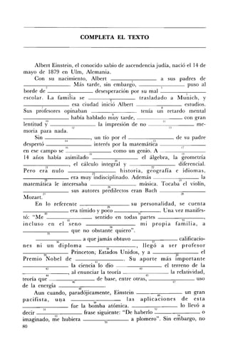 COMPLETA EL TEXTO 




     Albert Einstein, el conocido sabio de ascendencia judía, nació el 14 de
mayo de 1879 en Ulm, Alemania.
     Con su nacimiento, Albert                                               a sus padres de
----2~---. Más tarde, sin embargo,                                                             puso al
borde de ___----;:--___ desesperación por su mal --------:---­
escolar. La famiiia se                                           trasladado a M u~ich, y
                             esa ciudad                 Albert               8
                                                                                              estudios.
Sus profesores opinaban                                            tenía un retardo mental
____-:-___ había hablado m~y tarde, ________ con gran
lentítud yO _ _ _ _ _ _ _ _ la impresión de no ___ _ _ _ _ me­                 11---,-,
                                                                                    13
mona para nada.
     Sin - - - - - - : : - : 1 4 - - - - ' un tío por el - - - - - 1 - - : - 5 - - - de su padre
despertó                16                 interés por la matemática - - - - - - , I - = - ,- - - ­
en ese campo se                                       como un genio. A ~------,-,-------   19        ,
14 arios había asimilado                                           el álgebra, la geometna
___---,,.,.-___, el cálculo integ~~l y                                                  diferencial.
          21
Pero era nulo                                            historia, geografía e idiomas,
         24                 era muy u n. .,,''--'            Además                     25
                                                                                                     la
matemática le interesaba                                         música. Tocaba el violín,
_ _ _-=_ _ _ _ sus autores                                   eran Bach ---~~-_ _         28
Mozart.
     En lo referente - - - - - - - : : c = - - - - - su personalidad, se cuenta
                                                 29
___---;;.,,---___ era tímido y poco ____-;::-:-___. U na vez manifes­
         30                                                     31
tó: "Me                                     sentido en todas partes                        33
incluso en el seno                                 34
                                                                   mi propia familia, a
            35
                             que no obstante quiero".
                  36         a que jamás obtuvo - - - - - - - " , ; 3 7 - - - - calificacio­
nes nI un diploma                                               llegó a ser profesor
------:;::;----- Princeton,
          39
                                                    Unidos, y a                      ~
                                                                                      .A   el
Premio Nobel de ___-;-;-_ _ _ _ . Su aporte más importante
                                   41
____-=-___ la ciencia lo dio                                 43
                                                                       el terreno de la
-----cc----, al enunciar la teoría ----;-:---- la relatividad,
            M                                                        ~

teoría que ~----':46""'---- de base, entre otras, - - - - - 4 - : - 7- - - uso
de la energía -----;:;----­
                          48
     Aun cuando, paradójicamente, Einstein - - - - - - : - 4 9 ; : - - - - - un gran
pacifista, uq.a                                         las aplicaciones de esta
                       fue la b~~ba atómica.                                      lo llevó a
         51                                                         ~
decir ___-::-:-____ frase siguiente: "De haberlo                                           o
imaginado, me ;;3 h u b'                                     1       "S' em bargo, no
                       lera - - - - - - : : c : : - - - - a p omero. m         54
                                          55
80
 