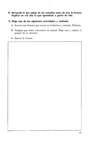 6) 	 Recuerda lo que sabías de los camellos antes de leer la lectura.
     Explica en voz alta lo que aprendiste a partir de ella.

7) Elige una de las siguientes actividades y realÍzala:
  A. 	 Inventa una historia que ocurra en el desierto y cuéntala. Dibújala.

  B. 	 Imagina que debes convertirte en animal. Elige uno y explica el
      porqué de la elección.

  C. 	Ilustra la lectura.




                                                                         85
 