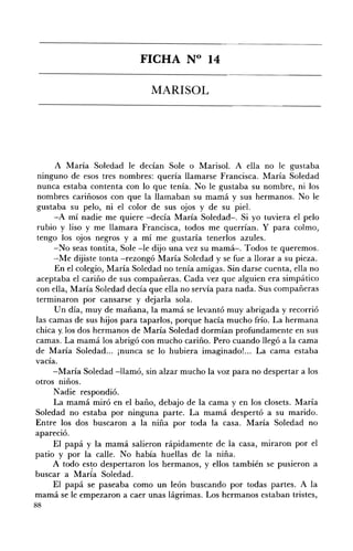 FICHA N° 14 


                               MARISOL 





     A María Soledad le decían Sole o .Marisol. A ella no le gustaba
ninguno de esos tres nombres: quería llamarse Francisca. María Soledad
nunca estaba contenta con lo que tenía. No le gustaba su nombre, ni los
nombres cariñosos con que la llamaban su mamá y sus hermanos. No le
gustaba su pelo, ni el color de sus ojos y de su piel.
     -A mí nadie me quiere -decía María Soledad-o Si yo tuviera el pelo
rubio y liso y me llamara Francisca, todos me querrían. Y para colmo,
tengo los ojos negros y a mí me gustaría tenerlos azules.
     -No seas tontita, Sole -le dijo una vez su mamá-o Todos te queremos.
     --Me dijiste tonta -rezongó María Soledad y se fue a llorar a su pieza.
     En el colegio, María Soledad no tenía amigas. Sin darse cuenta, ella no
aceptaba el cariño de sus compañeras. Cada vez que alguien era simpático
con eHa, María Soledad decía que ella no servía para nada. Sus compañeras
terminaron por cansarse y dejarla sola.
     Un día, muy de mañana, la mamá se levantó muy abrigada y recorrió
las camas de sus hijos para taparlos, porque hacía mucho frío. La hermana
chica )(.los dos hermanos de María Soledad dormían profundamente en sus
camas. La mamá los abrigó con mucho cariño. Pero cuando llegó a la cama
de María Soledad... jnunca se lo hubiera imaginado!... La cama estaba
vacía.
     -María Soledad -llamó, sin alzar mucho la voz para no despertar a los
otros niños.
     N adie respondió.
     La mamá miró en el baño, debajo de la cama y en los closets. María
Soledad no estaba por ninguna parte. La mamá despertó a su marido.
Entre los dos buscaron a la niña por toda la casa. María Soledad no
apareció.
     El papá y la mamá salieron rápidamente de la casa, miraron por el
patio y por la calle. No había huellas de la niña.
     A todo es~o despertaron los hermanos, y ellos también se pusieron a
buscar a María Soledad.
     El papá se paseaba como un león buscando por todas partes. A la
mamá se le empezaron a caer unas lágrimas. Los hermanos estaban tristes,
88
 