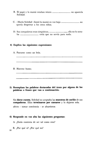 B. El papá y la mamá estaban tristes ________ no aparecía
        Soledad.


     C. -María Soledad -llamó la mamá en voz baja - -______ no
        quería despertar a los otros niños.


     D. Sus compañeras eran simpáticas,                  ella no lo nota ­
        ba                    creía que no servía para nada.



4) 	 Explica las siguientes expresiones:


     A. 	 Pasearse como un león.




     B. Hacerse humo.




5) 	 Reemplaza las palabras destacadas del trozo por alguna de las
     palabras o frases que van a continuación.



     Sin darse cuenta, Soledad no aceptaba las muestras de cariño de sus
     compañeras. Ellas terminaron por cansarse y la dejaron sola.
     afecto - tomar conciencia - se aburrieron



6) 	 Responde en voz alta las siguientes preguntas:

     A. ¿Estás contenta de ser tal como eres?

     B. 	 ¿Por qué sí? ¿Por qué no?
90
 