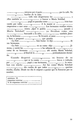 ----'580----' miraron por el patio -----::-S9"...----por la calle. No
-------:",.-___ huellas de la niña.
           60
                 61           todo esto despertaron los - - - - - - ; 6 " ' 2- - - - , Y
ellos también se - _ _----,,,,,---___ a buscar a María Soledad.
                                 63
     - - - - = 5 4 - - - - papá se paseaba como - - - - - , 6 7 " 5_ _ _ león bus ­
cando por todas ___~____. A la mamá se
                                66 	                                                 67
empezaron a caer unas                       68          . Los hermanos estaban tristes,
           69         tristes. ¿Qué le podría                            70             pasado a
María Soledad?                           71               Y a llevaban como una
-----::;:----_ buscando a la niña, ___---;:-:;--___ también Jime ­
          n	                                                    n
na, la hermana ----=74----. Se levantó, se puso ----7=5---­
y bata y preguntó                     76             que pasaba.
     -La Sol e            77 	
                                             hizo humo -le diio _ _ _--;:::_ _ _ de
                                                                 :.J              78
sus 	hermanos.
     -La Sole -----=,,--_ _ _ en su cama -dijo - - - - 80 - - - Ji­
                          79 	
                                                                                  -
mena, y corrió las - ___.."..,-___ y las sábanas de ___---;;-:;--___
                                    81 	                                              82
cama de su hermana. 	                          83
                                                           ahí estaba María Soledad,
-------,84::-:---- al final de la                    85              ' profundamente dormi­
da.
     Cuando despertó                              86
                                                                       en brazos de su
---~87=-----' que se la comía                                88             bes.)s, y rodeada
por           89
                          papá y sus hermanos, ____-;:;:-___ la mira-
ban con mucho ___.. . .91,.____. Así fue com~ María Soledad
                                 ".
_ _ _ _0::::-_ _ _ dio cuenta de que todos 	                                             querían
          ~ 	                                                            ~
mucho, mucho. Desde ese día le empezó a gustar que la llamaran por su
nombre.

 OffilSlones: 93 

 respuestas correctas: _ _ _ _ _ _ __ 

 % de respuestas correctas: _ _ _ _ __ 





                                                                                           93
 