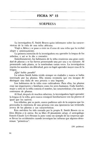 FICHA N° 15 


                               SORPRESA 





       La investigadora E. Smith Bowen quiso informarse sobre las caracte­
 rísticas de la vida de una tribu africana.
       Viajó a Africa y se puso a vivir en el seno de una tribu que la recibió
 alegre y amistosamente.
       La primera intención de la investigadora era aprender la lengua de los
 tribeños, y así se lo dio a entender.
       Inmediatamente, los habitantes de la tribu reunieron una gran canti­
 dad de plantas y se las fueron presentando una por una a su visitante. Al
 presentarle cada planta, se la nombraban varias veces. La investigadora
 repetía los nombres sin dificultad, pero no logró aprender mayor cosa de la
 lengua.
       ¿Qué había pasado?
       La señora Smith había vivido siempre en ciudades y nunca se había
interesado por las plantas. Ella misma reconocía que era incapaz de
distinguir una dalia de una petunia o una begonia.
       Los habitantes de la tribu eran cultivadores. Para ellos, las plantas
eran tan importantes y familiares como los seres humanos. Cada hombre,
mujer y niño de la tribu conocía el nombre, las características y los usos de
centenares de plantas.
       Al final, después de muchos esfuerzos, la investigadora logró aprender
la lengua de la tribu, pero nunca consiguió familiarizarse con las plantas al
igual que los nativos.
      Los tribeños, por su parte, nunca pudieron salir de la sorpresa que les
provocaba la existencia de una persona con una ignorancia tan tremenda
acerca de las plantas y sus características.
      Esta anécdota ha sido contada por la propia E. Smith Bowen en su
libro Retomo a la sonrisa. En su libro El pensamiento salvaje, el antropólogo
francés Claude Levi-Strauss la pone como un ejemplo de las sorpresas que
se llevan los occidentales cuando investigan las culturas que algunos deno­
minan "primitivas".

                                                                (291 palabras)


94
 
