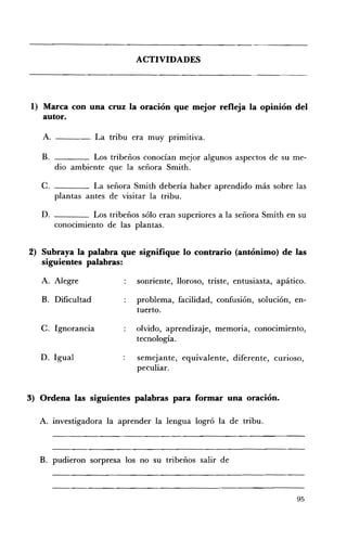 ACTIVIDADES 





1) 	 Marca con una cruz la oración que mejor refleja la opinión del
     autor.

   A.                La tribu era muy primitiva.

   B. 	            Los tribeños conocían mejor algunos aspectos de su me­
          dio ambiente que la señora Smith.

   C. 	             La señora Smith debería haber aprendido más sobre las
          plantas antes de visitar la tribu.

   D. 	         Los tribeños sólo eran superiores a la señora Smith en su
       conocimiento de las plantas.


2) Subraya la palabra que signifique lo contrario (antónimo) de las
   siguientes palabras:

   A. 	 Alegre                 sonriente, lloroso, triste, entusiasta, apático.

   B. 	 Dificultad             problema, facilidad, confusión, solución, en­
                               tuerto.

   C. 	 Ignorancia             olvido, aprendizaje, memOrIa, conocimiento,
                               tecnología.

   D. 	Igual                   semejante, equivalente, diferente, CUrIOSO,
                               peculiar.


3) Ordena las siguientes palabras para formar una oración.

  A. 	 investigadora la aprender la lengua logró la de tribu.



  B. pudieron sorpresa los no su tribeños salir de



                                                                            95
 