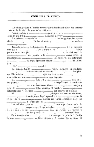 COMPLETA EL TEXTO 




      La investigadora E. Smith Bowen quiso informarse sobre las caracte­
rísticas de la vida de una tribu africana.
      Viajó a Affica y ___---,-____ puso a VIVIr en __________
seno de una tribu          3
                                       la recibió alegre y - _ _---:_~
                                                                   ,
      La primera intención de             1          investigadora era apren­
der la                     de los tribeños, y ____--=-_~_ _ se lo dio a
             H
        Inmediatamente, los habitantes de --_______ tribu reunieron
una gran                         10           de plantas y se                        11   - - - fueron

presentando una por                                          12
                                                                              a su visitante. Al
       ---:;';;-',- - - cada planta, se la - - - - 1 4                                varias veces. La
investigadora                              15
                                                                     los nombres sm dificultad,
    _ _~ _ _ _ no logró aprender mayor _ _                                                   de la len­
                 16                                                           17
gua.
        ¿Qué                      18          pasado?
        La señora Smith                           19               vivido SIempre en ciudades
- - - - - - , , 2 0 , , - - - - nunca se había interesado                        21           las plan­
tas. Ella misma _____,,----- que era incapaz de - - - - = - - - ­
                                   ~                                                    ~

una dalia de una                          24                o una begonia.
        Los                               de la tribu eran ___~~___. Para ellos,
                             ~                                              ~
las plantas                               27                      tan importantes y familiares
- -_ _~_-- los seres humanos. Cada ----""'29.,-----' mUjer y
                    28
nmo de                        30
                                           tribu conocía el nombre,                     ~ll

características y los usos                           :j.2
                                                                     centenares de plantas.
       Al --~----"--;;3:;';"3- - - - - - , después de muchos esfuerzos,
____=--___ investigadora logró aprender la
                   34
                                                                                        "
                                                                                        b
                                                                                                  de la
tribu,, pero                         36
                                                     consiguió familiarizarse con las
   - - - = 3 7 - - - - al igual que los                             38

        Los tribeños, por su                            39
                                                                     , nunca pudieron salir de
               4(1               sorpresa que les provocaba                     41             existen­
cla de una persona                             42               una ignorancia tan tremenda
             43                  de las plantas y                     44            características.
       Esta anécdota ha                                         contada por la propia E. Smith
Bowen - - - - - - ¡ r - - - su
                        4{)
                                                          Retorno a la sonrisa. En su libro El




                                                                                                   97
 