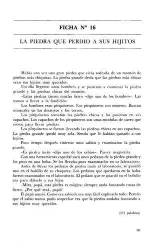 FICHA N° 16 


    LA PIEDRA QUE PERDIO A SUS HIJITOS 





       Había una vez una gran piedra que vivía rodeada de un montón de
 piedras más chiquitas. La piedra grande decía que las piedras más chicas
 eran sus hijitos muy queridos.
       Un día llegaron unos hombres y se pusieron a examinar la piedra
grande y las piedras chicas del montón.
      -Estas piedras tienen mucho fierro -dijo uno de los hombres-o Las
vamos a llevar a la fundición.
       Los hombres eran pirquineros. Los pirquineros son mineros. Buscan
minerales en los desiertos y los cerros.
      Los pirquineros tomaron las piedras chicas y las pusieron en sus
capachos. Los capachos de los pirquineros son unas mochilas de cuero que
sirven para llevar piedras.
      Los pirquineros se fueron llevando las piedras chicas en sus capachos.
La piedra grande quedó muy sola. Sentía que le habían quitado a sus
hijitos.
      Poco tiempo después vinieron unos sabios y examinaron la piedra
grande.
      -Es piedra imán -dijo uno de los sabios-o Parece magnetita.
      Con una herramienta especial sacó unos pedazos de la piedra grande y
los puso en una bolsa. Se los llevaba para examinarlos en su laboratorio.
      Antes de llevar los pedazos de piedra imán al laboratorio, se guardó
uno en el bolsillo de su chaqueta. Los pedazos que quedaron en la bolsa
fueron examinados en el laboratorio. El pedazo que se guardó en el bolsillo
era para dárselo a sus hijos.
      -Mira, papá, esta piedra es mágica: siempre anda buscando cosas de
fierro. ¿Por qué será, papá?
      El papá sonrió. Como era sabio le era muy fácil explicarlo todo. Pero lo
que el sabio nunca pudo sospechar era que la piedra andaba buscando a
sus hijitos muy queridos.

                                                                (272 palabras)




                                                                           99
 