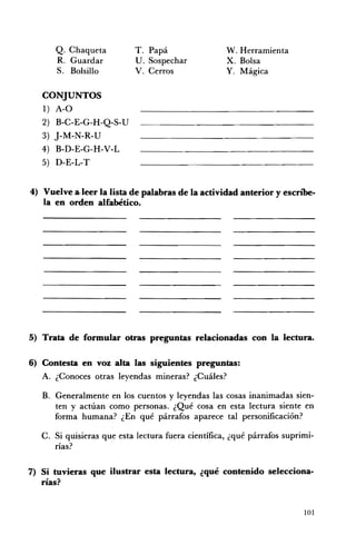 Q. Chaqueta           T. Papá                  W. Herramienta
      R. Guardar            U. Sospechar             x. Bolsa
      S. Bolsillo           V. Cerros                Y. Mágica

   CONJUNTOS
   1) A-O
   2) B-C-E-G- H -Q-S- U
   3) j-M-N-R-U
   4) B-D-E-G-H-V-L
   5) D-E-L-T


4) Vuelve a.leer la lista de palabras de la actividad anterior y escn"be­
   la en orden alfabético.




5) 	 Trata de formular otras preguntas relacionadas con la lectura.


6) 	Contesta en voz alta las siguientes preguntas:
   A. 	 ¿Conoces otras leyendas mineras? ¿Cuáles?

   B. 	 Generalmente en los cuentos y leyendas las cosas inanimadas sien­
        ten y actúan como personas. ¿Qué cosa en esta lectura siente en
        forma humana? ¿En qué párrafos aparece tal personificación?

   C. Si quisieras que esta lectura fuera científica, ¿qué párrafos suprimi­
      rías?

7) 	 Si tuvieras que ilustrar esta lectura, ¿qué contenido selecciona­
     rías?


                                                                          101
 
