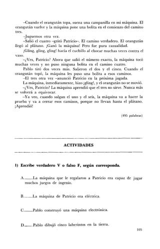 -Cuando el orangután topa, suena una campanilla en mi máquina. El
orangután vuelve y la máquina pone una bolita en el comienzo del camino
tres.
      -Juguemos otra vez.
      -Salió el cuatro -gritó Patricio-. El camino verdadero. El orangután
llegó al plátano. ¡Ganó la máquina! Pero fue pura casualidad.
       ¡Gling, gling, glingl hacía el cuchillo al chocar muchas veces contra el
vaso.
      -¿Ves, Patricio? Ahora que salió el número exacto, la máquina tocó
muchas veces y no puso ninguna bolita en el camino cuatro.
      Pablo tiró dos veces más. Salieron el dos y el cinco. Cuando el
orangután topó, la máquina les puso una bolita a esos caminos.
      -El tres otra vez -anunció Patricio en la próxima jugada.
      La máquina, inmediatamente, hizo ¡gling!, y el orangután no se movió.
      -¿Ves, Patricio? La máquina aprendió que el tres no sirve. Nunca más
se volverá a equivocar.
      -Ya veo, cuando salgan el uno y el seis, la máquina va a hacer la
prueba y va a cerrar esos caminos, porque no llevan hasta el plátano.
¡Aprendió!

                                                                 (495 palabras)




                             ACTIVIDADES 




1) Escribe verdadero V o falso F, según corresponda.


   A. __La máquina que le regalaron a Patricio era capaz de Jugar
      muchos juegos de ingenio.


   B._ _ La máquina de Patricio era eléctrica. 



   C.-_Pablo construyó una máquina electrónica. 



   D.__Pablo dibujó cinco laberintos en la tierra.
                                                                           105
 