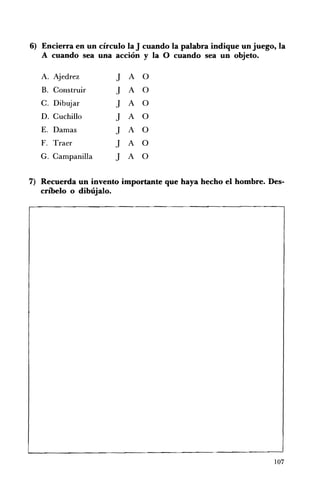 6) 	 Encierra en un círculo la J cuando la palabra indique un juego, la
   A cuando sea una acción y la O cuando sea un objeto.

   A. 	 Ajedrez        J   A   O
   B. 	 Construir      J   A   O
   C. Dibujar          J   A   O
   D. Cuchillo         J   A   O
   E. 	 Damas          J   A   O
   F. 	 Traer          J   A   O
   G. Campanilla       J   A   O


7) 	 Recuerda un invento importante que haya hecho el hombre. Des­
     críbelo o dibújalo.




                                                                   107
 