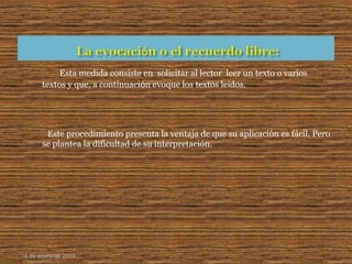 Esta medida consiste en solicitar al lector leer un texto o varios
textos y que, a continuaciόn evoque los textos leídos.
Este procedimiento presenta la ventaja de que su aplicación es fácil. Pero
se plantea la dificultad de su interpretación.
16 de enero de 2015
 