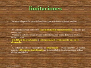  Esta medida permite hacer inferencias a partir de lo que el lector recuerda.
 No permite afirmar nada sobre la comprensión-memorización de aquello que
no se evoca.
 Cuando el lector no evoca determinada información puede deberse a muchos
factores como:
 Un déficit de producción o interpretación errónea de lo que se le
demanda.
 .
 El lector debe utilizar sus destrezas de producción – orales o escritas–, y existen
grandes diferencias individuales en la capacidad de los alumnos para utilizar
dichas habilidades.
16 de enero de 2015
 