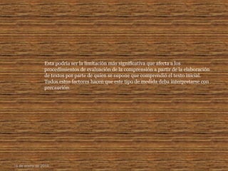 Esta podría ser la limitación más significativa que afecta a los
procedimientos de evaluación de la comprensión a partir de la elaboración
de textos por parte de quien se supone que comprendió el texto inicial.
Todos estos factores hacen que este tipo de medida deba interpretarse con
precaución.
16 de enero de 2015
 