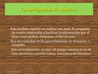 Esta medida consiste en realizar una serie de preguntas
de sondeo destinadas a localizar la informaciόn que el
lector haya podido almacenar al leer el texto.
Son una variedad de los procedimientos de evocación o
recuerdo.
Este procedimiento, es muy útil porque requiere el uso de
otras destrezas y permite realizar una evaluaciόn formativa.
16 de enero de 2015
 