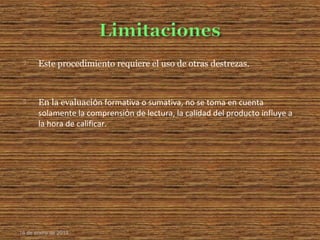  Este procedimiento requiere el uso de otras destrezas.
 En la evaluaciόn formativa o sumativa, no se toma en cuenta
solamente la comprensiόn de lectura, la calidad del producto influye a
la hora de calificar.
16 de enero de 2015
 