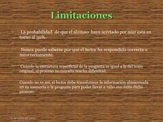 La probabilidad de que el alumno haya acertado por azar está en
torno al 50%.

 Nunca puede saberse por qué el lector ha respondido correcta o
incorrectamente.
 Cuando la estructura superficial de la pregunta es igual a la del texto
original, el proceso no entraña mucha dificultad.
Cuando no es así, el lector debe transformar la información almacenada
en su memoria o la pregunta para poder llevar a cabo con éxito dicho
proceso.
16 de enero de 2015
 