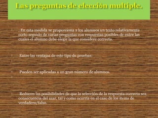  . En esta medida se proporciona a los alumnos un texto relativamente
corto seguido de varias preguntas con respuestas posibles de entre las
cuales el alumno debe elegir la que considere correcta.
 Entre las ventajas de este tipo de pruebas:

 Pueden ser aplicadas a un gran número de alumnos.

 Reducen las posibilidades de que la selección de la respuesta correcta sea
consecuencia del azar, tal y como ocurría en el caso de los items de
verdadero/falso.
 