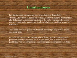  Las limitaciones que presenta este procedimiento de medida:
 Sólo una respuesta se considera correcta, un lector creativo puede ir más
allá de las implicaciones convencionales del texto y extraer inferencias
que se considerarán incorrectas si sólo se admite como válida una de las
respuestas.
 Este problema hace que la construcción de este tipo de pruebas no sea
una tarea fácil.
 La realizaciόn de la tarea requiere el uso de una serie de estrategias de
procesamiento relacionadas, en su mayor parte, con la resolución de
problemas y no específicamente necesarias para la comprensión lectora.
16 de enero de 2015
 