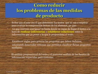  Evitar que el azar sea el que determine los textos que se van a emplear
para evaluar la comprensión lectora de los alumnos, ya que:
 Lo que interesa averiguar es hasta donde es capaz de llegar el lector a la
hora de realizar inferencias y establecer relaciones entre la
información que ya posee y la que le proporciona el texto.
Establecer reglas para generar las preguntas que deben incluirse,
intentando desarrollar sistemas que permiten clasificar dichas preguntas
mediante:
El análisis proposicional del texto y el posterior análisis de las fuentes de
información requeridas para contestar.
16 de enero de 2015
 