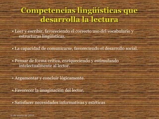 • Leer y escribir, favoreciendo el correcto uso del vocabulario y
estructuras lingüísticas.
• La capacidad de comunicarse, favoreciendo el desarrollo social.
• Pensar de forma crítica, enriqueciendo y estimulando
intelectualmente al lector.
• Argumentar y concluir lógicamente.
• Favorecer la imaginación del lector.
• Satisfacer necesidades informativas y estéticas
16 de enero de 2015
 