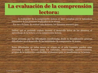 la evaluaciόn de la comprensiόn lectora es muy compleja por la naturaleza
interactiva de los procesos implicados en la misma.
. Por eso a la hora de evaluar esta destreza, los docentes tenemos que:
 Definir qué se pretende evaluar durante el desarrollo lector de los alumnos, el
aprendizaje de la lectura y/o la comprensión lectora.
 Tener presente que las dificultades manifestadas desde la decodificación generan
dificultades en el desarrollo de las habilidades de comprensión de textos.
 Estas dificultades no todas tienen su origen en el aula (también pueden estar
asociadas a otros factores como los culturales, emocionales, socioeconómicos,
propios de la institución o atribuibles al docente) pero se manifiestan en la lectura.
16 de enero de 2015
 