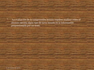  La evaluación de la comprensión lectora requiere analizar cómo el
alumno ejecuta algún tipo de tarea basada en la información
proporcionada por un texto .
16 de enero de 2015
 