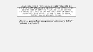 ¿HAS ESCUCHADO FRASES COMO “ESTOY MUERTO DE
FRÍO” O “ESTA SALA ES UN HORNO”? ESAS EXPRESIONES
SON “FRASES EN SENTIDO FIGURADO”. EL LENGUAJE
FIGURADO ES EL USO DE LAS PALABRAS CON UN SENTIDO
DISTINTO AL QUE NORMALMENTE TIENEN, ES DECIR,
DISTINTO AL LENGUAJE LITERAL.
• ¿Qué crees que significan las expresiones “estoy muerto de frío” y
“esta sala es un horno”?
 