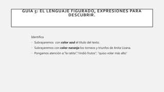 GUÍA 5: EL LENGUAJE FIGURADO, EXPRESIONES PARA
DESCUBRIR.
Identifica
• Subrayaremos con color azul el título del texto.
• Subrayaremos con color naranjo los torneos y triunfos de Anita Lizana.
• Pongamos atención a:“la ratita”;“rindió frutos”; “quiso volar más alto”
 
