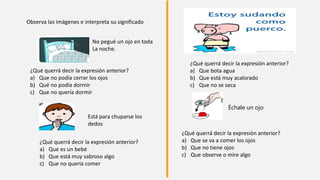 ¿Qué querrá decir la expresión anterior?
a) Que no podía cerrar los ojos
b) Qué no podía dormir
c) Que no quería dormir
¿Qué querrá decir la expresión anterior?
a) Que bota agua
b) Que está muy acalorado
c) Que no se seca
Échale un ojo
¿Qué querrá decir la expresión anterior?
a) Que se va a comer los ojos
b) Que no tiene ojos
c) Que observe o mire algo
No pegué un ojo en toda
La noche.
Está para chuparse los
dedos
¿Qué querrá decir la expresión anterior?
a) Que es un bebé
b) Que está muy sabroso algo
c) Que no quería comer
Observa las imágenes e interpreta su significado
 