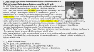 I. Escucha el siguiente artículo informativo, reflexiona sobre la información que se presenta y luego comenta con tu
profesor(a) y compañeros(as).
Mujeres bacanas: Anita Lizana, la campeona chilena del tenis
En 1937 Anita Lizana logró convertirse en la mejor tenista del mundo, la única
mujer y primera hispanoamericana en obtener este título hasta hoy
Anita Lizana, más conocida como “la Ratita” por su agilidad, nació en 1915 en Quinta
Normal, Santiago. Desde pequeña comenzó su carrera tenística, gracias al
entrenamiento de su padre y tío, un tenista de principios del sigloXX. Su esfuerzo
“rindió frutos” cuando a los 11 años ganó su primer campeonato, y luego en 1930
fue la campeona nacional adulta Sus condiciones eran claramente extraordinarias para un deporte que en Chile
estaba recién profesionalizándose, por lo que Anita “quiso volar más alto”. Gracias al apoyo de sus admiradores,
logró juntar los 120 mil pesos de la época, dinero suficiente para viajar a Europa y Estados Unidos en 1935.
Ahí comenzó una carrera deportiva que la llevó a debutar en los torneos deWimbledon y Roland Garros,
logrando el quinto lugar en el ranking mundial. Pero su historia no terminaría ahí .
En 1937, “la Ratita” ganó el título de Forest Hill,uno de los torneos más importantes de su época, truinfo que la
llevó a convertirse en la número 1 del mundo con sólo 22 años.
Anita Lizana, la primera mujer latinoamericana en ganar un torneo internacional en individuales, regresó
triunfante a Chile, donde fue condecorada por el Presidente Alessandri y miles de chilenos la saludaron al
balcón de la Moneda.
A) ¿De qué se trata el texto?
B) ¿ Por qué a Anita Lizana le decían “La Ratita”?
C) ¿Qué significa que el esfuerzo de Anita Lizana “rindió frutos”?
D) ¿Qué significa la frase “quiso volar más alto”? ¿A dónde se dirigía Anita
E) ¿Por qué Anita Lizana es una “mujer bacana” ¿ Te gustó el texto?
 
