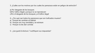 3. ¿Cuáles son los motivos por los cuales los perezosos están en peligro de extinción?
a) Por desgaste de los bosques
b)Por tráfico ilegal y porque no se reproducen
c)Por el desgaste de los bosques y el tráfico ilegal
4.-¿ Por què casi todos los perezosos que son traficados mueren?
a) Porque les cambian el hábitat
b) Porque son muy sensibles y se estresan
c) Porque no les dan comida
5.- ¿Les gustó la lectura ? Justifiquen sus respuestas?
 
