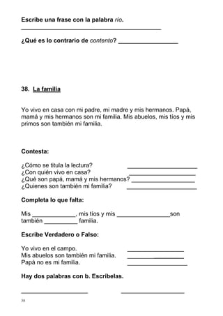 Escribe una frase con la palabra río.
__________________________________________
¿Qué es lo contrario de contento? __________________

38. La familia

Yo vivo en casa con mi padre, mi madre y mis hermanos. Papá,
mamá y mis hermanos son mi familia. Mis abuelos, mis tíos y mis
primos son también mi familia.

Contesta:
¿Cómo se titula la lectura?
_____________________
¿Con quién vivo en casa?
____________________
¿Qué son papá, mamá y mis hermanos? ___________________
¿Quienes son también mi familia?
_____________________
Completa lo que falta:
Mis _____________, mis tíos y mis ________________son
también __________ familia.
Escribe Verdadero o Falso:
Yo vivo en el campo.
Mis abuelos son también mi familia.
Papá no es mi familia.

_________________
_________________
__________________

Hay dos palabras con b. Escríbelas.
____________________
38

___________________

 