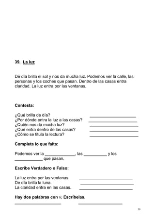 39. La luz

De día brilla el sol y nos da mucha luz. Podemos ver la calle, las
personas y los coches que pasan. Dentro de las casas entra
claridad. La luz entra por las ventanas.

Contesta:
¿Qué brilla de día?
¿Por dónde entra la luz a las casas?
¿Quién nos da mucha luz?
¿Qué entra dentro de las casas?
¿Cómo se titula la lectura?

____________________
_____________________
_____________________
_____________________
_____________________

Completa lo que falta:
Podemos ver la _____________, las __________ y los
____________ que pasan.
Escribe Verdadero o Falso:
La luz entra por las ventanas.
De día brilla la luna.
La claridad entra en las casas.

_______________________
_______________________
_______________________

Hay dos palabras con v. Escríbelas.
____________________
___________________
39

 