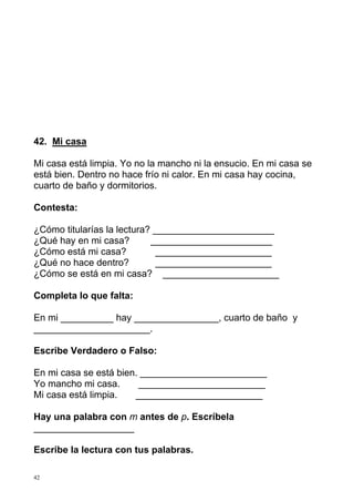42. Mi casa
Mi casa está limpia. Yo no la mancho ni la ensucio. En mi casa se
está bien. Dentro no hace frío ni calor. En mi casa hay cocina,
cuarto de baño y dormitorios.
Contesta:
¿Cómo titularías la lectura? _______________________
¿Qué hay en mi casa?
_______________________
¿Cómo está mi casa?
______________________
¿Qué no hace dentro?
______________________
¿Cómo se está en mi casa? ______________________
Completa lo que falta:
En mi __________ hay ________________, cuarto de baño y
______________________.
Escribe Verdadero o Falso:
En mi casa se está bien. ________________________
Yo mancho mi casa.
________________________
Mi casa está limpia.
________________________
Hay una palabra con m antes de p. Escríbela
___________________
Escribe la lectura con tus palabras.
42

 
