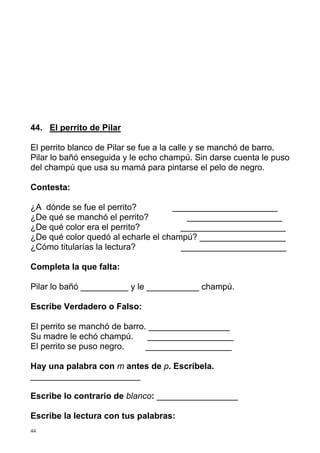 44. El perrito de Pilar
El perrito blanco de Pilar se fue a la calle y se manchó de barro.
Pilar lo bañó enseguida y le echo champú. Sin darse cuenta le puso
del champú que usa su mamá para pintarse el pelo de negro.
Contesta:
¿A dónde se fue el perrito?
______________________
¿De qué se manchó el perrito?
____________________
¿De qué color era el perrito?
______________________
¿De qué color quedó al echarle el champú? __________________
¿Cómo titularías la lectura?
______________________
Completa la que falta:
Pilar lo bañó __________ y le ___________ champú.
Escribe Verdadero o Falso:
El perrito se manchó de barro. _________________
Su madre le echó champú.
__________________
El perrito se puso negro.
__________________
Hay una palabra con m antes de p. Escríbela.
_______________________
Escribe lo contrario de blanco: _________________
Escribe la lectura con tus palabras:
44

 