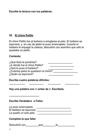 Escribe la lectura con tus palabras.

52. El chino Pelillo
El chino Pelillo fue al barbero a arreglarse el pelo. El barbero se
equivocó, y, en vez de jabón le puso arrancapelo. Cuando el
barbero le enjuagó la cabeza, descubrió con asombro que sólo le
quedaba un pelito.
Contesta:
¿Qué titulo le pondrías?
_________________
¿A dónde fue el chino Pelillo?
_________________
¿Qué le puso el barbero?
_________________
¿Cuántos pelos le quedaron al chino? _________________
¿Quién se equivocó?
_________________
Escribe cuatro palabras difíciles:
___________
__________
_________

__________

Hay una palabra con m antes de b. Escríbela.
_____________________
Escribe Verdadero o Falso:
Le puso arrancapelo. ________________________
El barbero se equivocó. ________________________
Le quedó un solo pelo. ________________________
Completa lo que falta:
Descubrió con_________que_________le____________
52

 
