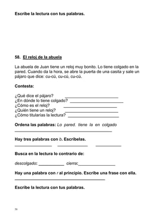 Escribe la lectura con tus palabras.

58. El reloj de la abuela
La abuela de Juan tiene un reloj muy bonito. Lo tiene colgado en la
pared. Cuando da la hora, se abre la puerta de una casita y sale un
pájaro que dice: cu-cú, cu-cú, cu-cú.
Contesta:
¿Qué dice el pájaro?
_______________________
¿En dónde lo tiene colgado? _______________________
¿Cómo es el reloj?
_______________________
¿Quién tiene un reloj?
_______________________
¿Cómo titularías la lectura? ______________________
Ordena las palabras: Lo pared. tiene la en colgado
__________________________________________
Hay tres palabras con b. Escríbelas.
________________ _____________

___________

Busca en la lectura lo contrario de:
descolgado: ___________ cierra:________________
Hay una palabra con r al principio. Escribe una frase con ella.
_______________________________________
Escribe la lectura con tus palabras.

58

 