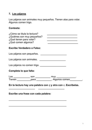 7. Los pájaros
Los pájaros son animales muy pequeños. Tienen alas para volar.
Algunos comen trigo.
Contesta:
¿Cómo se titula la lectura?
¿Quiénes son muy pequeños?
¿Qué tienen para volar?
¿Qué comen algunos?

______________________
______________________
______________________
______________________

Escribe Verdadero o Falso:
Los pájaros son pequeños. ___________________
Los pájaros son animales. ___________________
Los pájaros no comen trigo. ___________________
Completa lo que falta:
Los ____________ son ___________ muy ______________.
Tienen __________para ___________. Algunos comen_________.
En la lectura hay una palabra con q y otra con c. Escríbelas.
___________________ ___________________
Escribe una frase con cada palabra:
__________________________________________
__________________________________________

7

 