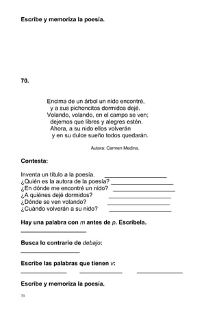 Escribe y memoriza la poesía.

70.

Encima de un árbol un nido encontré,
y a sus pichoncitos dormidos dejé.
Volando, volando, en el campo se ven;
dejemos que libres y alegres estén.
Ahora, a su nido ellos volverán
y en su dulce sueño todos quedarán.
Autora: Carmen Medina.

Contesta:
Inventa un título a la poesía.
___________________
¿Quién es la autora de la poesía? ___________________
¿En dónde me encontré un nido? ___________________
¿A quiénes dejé dormidos?
___________________
¿Dónde se ven volando?
___________________
¿Cuándo volverán a su nido?
___________________
Hay una palabra con m antes de p. Escríbela.
____________________
Busca lo contrario de debajo:
__________________
Escribe las palabras que tienen v:
______________
_____________
Escribe y memoriza la poesía.
70

______________

 