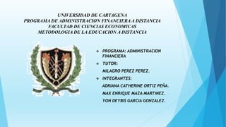 UNIVERSIDAD DE CARTAGENA
PROGRAMA DE ADMINISTRACION FINANCIERA A DISTANCIA
FACULTAD DE CIENCIAS ECONOMICAS
METODOLOGIA DE LA EDUCACION A DISTANCIA
 PROGRAMA: ADMINISTRACION
FINANCIERA
 TUTOR:
MILAGRO PEREZ PEREZ.
 INTEGRANTES:
ADRIANA CATHERINE ORTIZ PEÑA.
MAX ENRIQUE MAZA MARTINEZ.
YON DEYBIS GARCIA GONZALEZ.
 