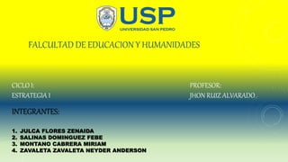 FALCULTAD DE EDUCACION Y HUMANIDADES
INTEGRANTES:
1. JULCA FLORES ZENAIDA
2. SALINAS DOMINGUEZ FEBE
3. MONTANO CABRERA MIRIAM
4. ZAVALETA ZAVALETA NEYDER ANDERSON
PROFESOR:
JHON RUIZ ALVARADO
CICLO I:
ESTRATEGIA I
 