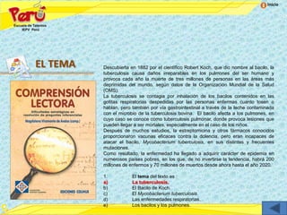 Inicio




EL TEMA   Descubierta en 1882 por el científico Robert Koch, que dio nombre al bacilo, la
          tuberculosis causa daños irreparables en los pulmones del ser humano y
          provoca cada año la muerte de tres millones de personas en las áreas más
          deprimidas del mundo, según datos de la Organización Mundial de la Salud
          (OMS).
          La tuberculosis se contagia por inhalación de los bacilos contenidos en las
          gotitas respiratorias despedidas por las personas enfermas cuanto tosen o
          hablan, pero también por vía gastrointestinal a través de la leche contaminada
          con el microbio de la tuberculosis bovina. El bacilo afecta a los pulmones, en
          cuyo caso se conoce como tuberculosis pulmonar, donde provoca lesiones que
          pueden llegar a ser mortales, especialmente en el caso de los niños.
          Después de muchos estudios, la estreptomicina y otros fármacos conocidos
          proporcionaron vacunas eficaces contra la dolencia, pero eran incapaces de
          atacar el bacilo, Mycobacterium tuberculosis, en sus distintas y frecuentes
          mutaciones.
          Como resultado, la enfermedad ha llegado a adquirir carácter de epidemia en
          numerosos países pobres, en los que, de no invertirse la tendencia, habrá 200
          millones de enfermos y 70 millones de muertos desde ahora hasta el año 2020.

          1.           El tema del texto es :
          a)           La tuberculosis.
          b)           El Bacilo de Koch.
          c)           El Mycobacterium tuberculosis.
          d)           Las enfermedades respiratorias.
          e)           Los bacilos y los pulmones.
 