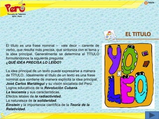 Inicio




                                                              EL TITULO
El título es una frase nominal – vale decir – carente de
verbo, que resulta más precisa, que sintoniza con el tema y
la idea principal. Generalmente se determina el TÍTULO
formulándonos la siguiente pregunta:
¿QUÉ IDEA PRECISA LO LEÍDO?

La idea principal de un texto puede expresarse a manera
de TÍTULO. Idealmente el título de un texto es una frase
nominal que contiene de manera explícita la idea principal.
José Carlos Mariátegui y su visión socialista del Perú.
Logros educativos de la Revolución Cubana.
La leucemia y sus características.
Efectos letales de la radiactividad.
La naturaleza de la solidaridad.
Einstein y la importancia científica de la Teoría de la
Relatividad.
 