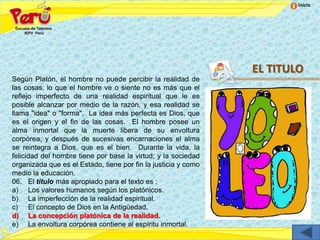 Inicio




                                                                EL TITULO
Según Platón, el hombre no puede percibir la realidad de
las cosas, lo que el hombre ve o siente no es más que el
reflejo imperfecto de una realidad espiritual que le es
posible alcanzar por medio de la razón, y esa realidad se
llama "idea" o "forma". La idea más perfecta es Dios, que
es el origen y el fin de las cosas. El hombre posee un
alma inmortal que la muerte libera de su envoltura
corpórea, y después de sucesivas encarnaciones el alma
se reintegra a Dios, que es el bien. Durante la vida, la
felicidad del hombre tiene por base la virtud; y la sociedad
organizada que es el Estado, tiene por fin la justicia y como
medio la educación.
06. El título más apropiado para el texto es :
a) Los valores humanos según los platónicos.
b) La imperfección de la realidad espiritual.
c) El concepto de Dios en la Antigüedad.
d) La concepción platónica de la realidad.
e) La envoltura corpórea contiene al espíritu inmortal.
 