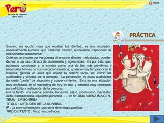 Inicio




                                                                            PRÁCTICA
Sonreír, es mucho más que mostrar los dientes, es una expresión
esencialmente humana que transmite calidez, autoestima, capacidad de
relacionarse socialmente.
Quienes la evaden por vergüenza de mostrar dientes maltratados, pueden
derivar a un caso clínico de aislamiento y agresividad. Es por esto que,
podemos considerar a la sonrisa como una de las más primitivas y
esenciales formas de comunicación humana; aparece muy temprano en la
infancia; genera un aura que realza la belleza facial, así como las
cualidades y virtudes de la persona. La percepción de estas cualidades
da cierto “poder” de atracción y convencimiento. Ésta es una situación
muy explotada en el marketing de hoy en día, y además muy necesaria
para el éxito y realización de la persona.
Por lo tanto, una buena sonrisa, transmite salud, positivismo, bienestar,
éxito, transparencia, equilibrio personal . . . en fin: UNA BUENA IMAGEN.
TEMA : LA SONRISA
TITULO : VIRTUDES DE LA SONRISA.
IP : La sonrisa transmite una serie de energía positiva.
TIPO DE TEXTO : Texto encuadrados.
 