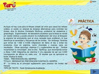 Inicio




                                                                             PRÁCTICA
Aunque no hay cura para el herpes simple (el virus que causa los herpes
orales), sí existe un arsenal de terapias alternativas para controlar los
brotes, dice la doctora Christiane Northrup, profesora de obstetricia y
ginecología. Experimentos de laboratorio muestran que la lisina se vende
sin receta médica y puede prevenir la multiplicación del virus al bloquear
la arginina (el aminoácido que el virus necesita para proliferar), lo que
disminuye la severidad y frecuencia de los brotes. Sin embargo, tendrías
que tomar de 1.000 a 6.000 miligramos de lisina al día y evitar los
productos ricos en arginina, como chocolate y nueces, para ver
resultados. Otras opciones: vitamina C y suplementos de ajo. “Ambos
incrementan tu inmunidad”, dice la Dra. Northrup, que recomienda tomar
a diario 1.000 miligramos de vitamina C y/o cápsulas de ajo con 5.000
microgramos de alicina en cada una. Si sientes que se aproxima un
brote, duplica la dosis.
TEMA : PREVENCIÓN DEL HERPES
TITULO : MEDIDAS DE PREVENCIÓN CONTRA EL HERPES
IP : La lisina es el principal suplemento para prevenir los brotes del
Herpes
TIPO DE TEXTO : Texto Sintetizante-Analizante.
 