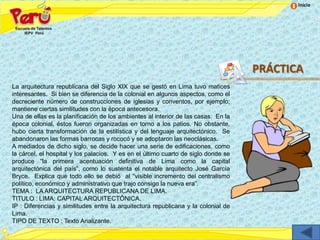 Inicio




                                                                                    PRÁCTICA
La arquitectura republicana del Siglo XIX que se gestó en Lima tuvo matices
interesantes. Si bien se diferencia de la colonial en algunos aspectos, como el
decreciente número de construcciones de iglesias y conventos, por ejemplo;
mantiene ciertas similitudes con la época antecesora.
Una de ellas es la planificación de los ambientes al interior de las casas. En la
época colonial, éstos fueron organizadas en torno a los patios. No obstante,
hubo cierta transformación de la estilística y del lenguaje arquitectónico. Se
abandonaron las formas barrocas y rococó y se adoptaron las neoclásicas.
A mediados de dicho siglo, se decide hacer una serie de edificaciones, como
la cárcel, el hospital y los palacios. Y es en el último cuarto de siglo donde se
produce “la primera acentuación definitiva de Lima como la capital
arquitectónica del país”, como lo sustenta el notable arquitecto José García
Bryce. Explica que todo ello se debió al “visible incremento del centralismo
político, económico y administrativo que trajo consigo la nueva era”.
TEMA : LA ARQUITECTURA REPUBLICANA DE LIMA.
TITULO : LIMA: CAPITAL ARQUITECTÓNICA.
IP : Diferencias y similitudes entre la arquitectura republicana y la colonial de
Lima.
TIPO DE TEXTO : Texto Analizante.
 