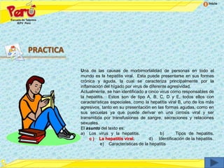 Inicio




PRACTICA

           Una de las causas de morbimortalidad de personas en todo el
           mundo es la hepatitis viral. Esta puede presentarse en sus formas
           crónica y aguda, la cual se caracteriza principalmente por la
           inflamación del hígado por virus de diferente agresividad.
           Actualmente, se han identificado a cinco virus como responsables de
           la hepatitis. Estos son de tipo A, B, C, D y E, todos ellos con
           características especiales, como la hepatitis viral B, uno de los más
           agresivos, tanto en su presentación en las formas agudas, como en
           sus secuelas ya que puede derivar en una cirrosis viral y ser
           transmitida por transfusiones de sangre, secreciones y relaciones
           sexuales.
           El asunto del texto es:
           a) Los virus y la hepatitis.              b)      Tipos de hepatitis.
                c ) La hepatitis viral.        d) Identificación de la hepatitis.
                      e) Características de la hepatitis
 