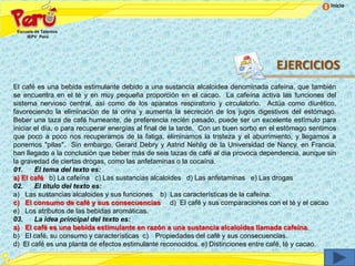 Inicio




                                                                                     EJERCICIOS
El café es una bebida estimulante debido a una sustancia alcaloidea denominada cafeína, que también
se encuentra en el té y en muy pequeña proporción en el cacao. La cafeína activa las funciones del
sistema nervioso central, así como de los aparatos respiratorio y circulatorio. Actúa como diurético,
favoreciendo la eliminación de la orina y aumenta la secreción de los jugos digestivos del estómago.
Beber una taza de café humeante, de preferencia recién pasado, puede ser un excelente estímulo para
iniciar el día, o para recuperar energías al final de la tarde. Con un buen sorbo en el estómago sentimos
que poco a poco nos recuperamos de la fatiga, eliminamos la tristeza y el aburrimiento, y llegamos a
ponernos "pilas". Sin embargo, Gerard Debry y Astrid Nehlig de la Universidad de Nancy, en Francia,
han llegado a la conclusión que beber más de seis tazas de café al día provoca dependencia, aunque sin
la gravedad de ciertas drogas, como las anfetaminas o la cocaína.
01.     El tema del texto es:
a) El café b) La cafeína c) Las sustancias alcaloides d) Las anfetaminas e) Las drogas
02.     El título del texto es:
a) Las sustancias alcaloides y sus funciones b) Las características de la cafeína.
c) El consumo de café y sus consecuencias d) El café y sus comparaciones con el té y el cacao
e) Los atributos de las bebidas aromáticas.
03.     La idea principal del texto es:
a) El café es una bebida estimulante en razón a una sustancia alcaloidea llamada cafeína.
b) El café, su consumo y características c) Propiedades del café y sus consecuencias.
d) El café es una planta de efectos estimulante reconocidos. e) Distinciones entre café, té y cacao.
 